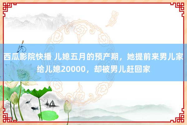 西瓜影院快播 儿媳五月的预产期，她提前来男儿家给儿媳20000，却被男儿赶回家