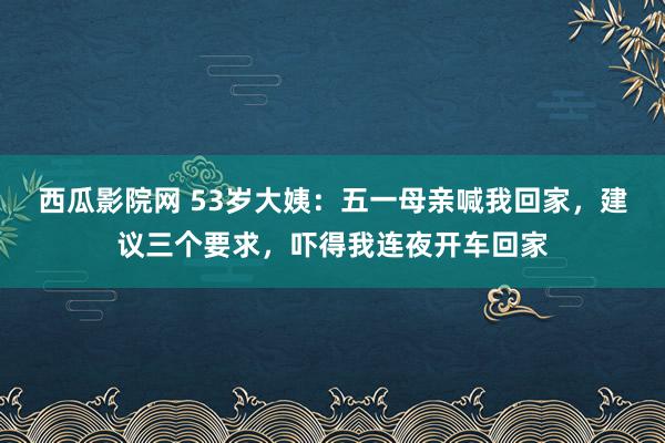 西瓜影院网 53岁大姨：五一母亲喊我回家，建议三个要求，吓得我连夜开车回家