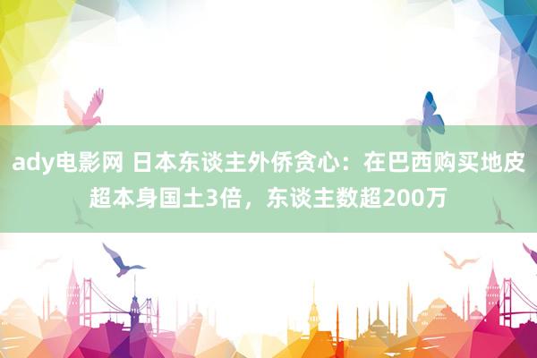 ady电影网 日本东谈主外侨贪心：在巴西购买地皮超本身国土3倍，东谈主数超200万