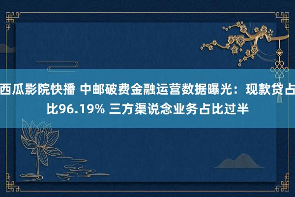 西瓜影院快播 中邮破费金融运营数据曝光：现款贷占比96.19% 三方渠说念业务占比过半