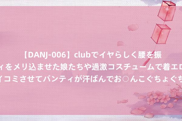 【DANJ-006】clubでイヤらしく腰を振る乱痴気ダンス！パンティをメリ込ませた娘たちや過激コスチュームで着エロやマン土手くっきりクイコミさせてパンティが汗ばんでお○んこぐちょぐちょで勃起しまくりです。 和讯投顾高璐明：阛阓尚未止跌见底，短线操作需严控仓位