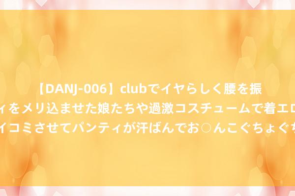 【DANJ-006】clubでイヤらしく腰を振る乱痴気ダンス！パンティをメリ込ませた娘たちや過激コスチュームで着エロやマン土手くっきりクイコミさせてパンティが汗ばんでお○んこぐちょぐちょで勃起しまくりです。 控股权“争夺战”隔断读秒，安达系控股华泰保障仅差一纸批文