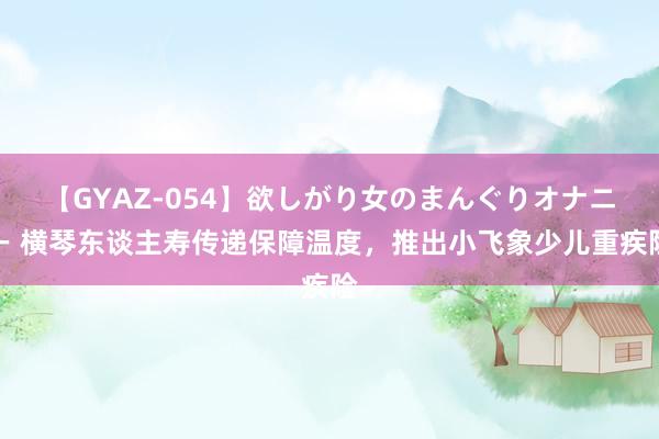 【GYAZ-054】欲しがり女のまんぐりオナニー 横琴东谈主寿传递保障温度，推出小飞象少儿重疾险