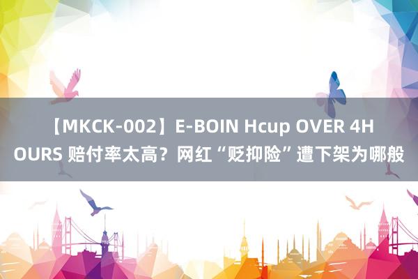 【MKCK-002】E-BOIN Hcup OVER 4HOURS 赔付率太高？网红“贬抑险”遭下架为哪般