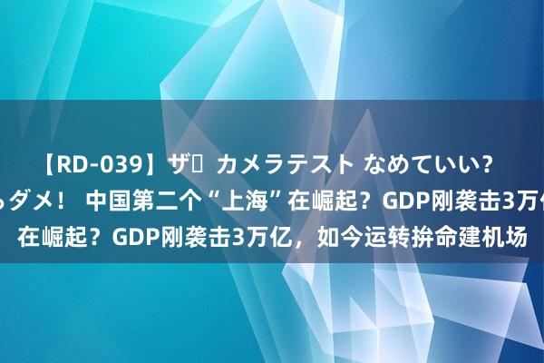 【RD-039】ザ・カメラテスト なめていい？ あ！そこは濡れてるからダメ！ 中国第二个“上海”在崛起？GDP刚袭击3万亿，如今运转拚命建机场