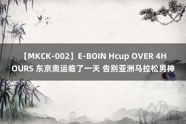 【MKCK-002】E-BOIN Hcup OVER 4HOURS 东京奥运临了一天 告别亚洲马拉松男神