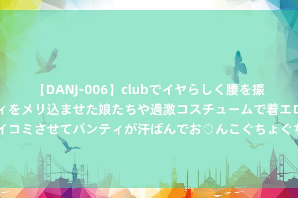 【DANJ-006】clubでイヤらしく腰を振る乱痴気ダンス！パンティをメリ込ませた娘たちや過激コスチュームで着エロやマン土手くっきりクイコミさせてパンティが汗ばんでお○んこぐちょぐちょで勃起しまくりです。 山东时隔5年再发文鼓励省属行状单元转企改制：适用畛域未变 开释哪些信号