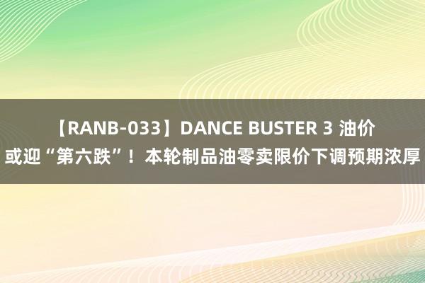 【RANB-033】DANCE BUSTER 3 油价或迎“第六跌”！本轮制品油零卖限价下调预期浓厚