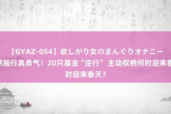 【GYAZ-054】欲しがり女のまんぐりオナニー 骨感施行真勇气！20只基金“逆行” 主动权柄何时迎来春天？