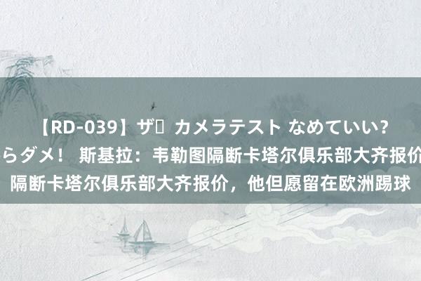 【RD-039】ザ・カメラテスト なめていい？ あ！そこは濡れてるからダメ！ 斯基拉：韦勒图隔断卡塔尔俱乐部大齐报价，他但愿留在欧洲踢球