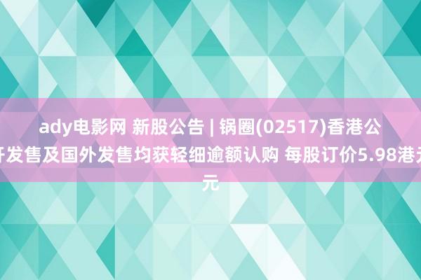 ady电影网 新股公告 | 锅圈(02517)香港公开发售及国外发售均获轻细逾额认购 每股订价5.98港元