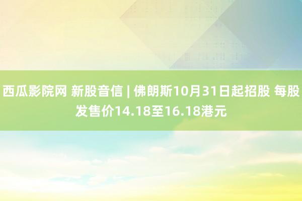 西瓜影院网 新股音信 | 佛朗斯10月31日起招股 每股发售价14.18至16.18港元