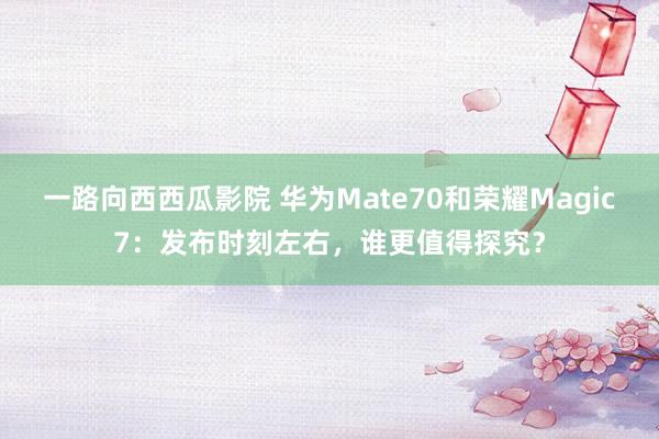 一路向西西瓜影院 华为Mate70和荣耀Magic7：发布时刻左右，谁更值得探究？