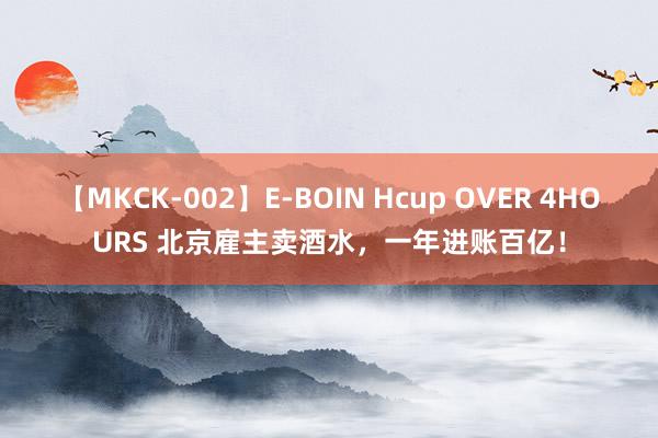 【MKCK-002】E-BOIN Hcup OVER 4HOURS 北京雇主卖酒水，一年进账百亿！