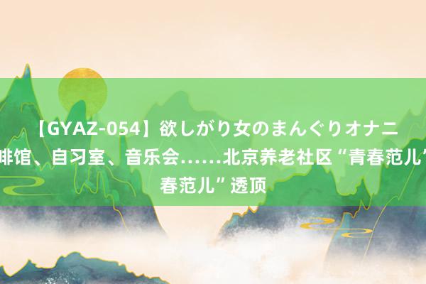 【GYAZ-054】欲しがり女のまんぐりオナニー 咖啡馆、自习室、音乐会……北京养老社区“青春范儿”透顶