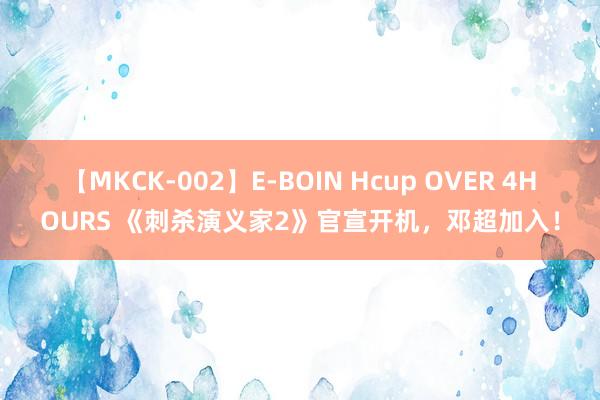 【MKCK-002】E-BOIN Hcup OVER 4HOURS 《刺杀演义家2》官宣开机，邓超加入！