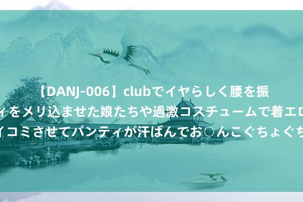 【DANJ-006】clubでイヤらしく腰を振る乱痴気ダンス！パンティをメリ込ませた娘たちや過激コスチュームで着エロやマン土手くっきりクイコミさせてパンティが汗ばんでお○んこぐちょぐちょで勃起しまくりです。 挂烫机有危急吗？四种危害黑料保执清闲！