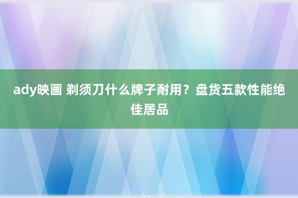 ady映画 剃须刀什么牌子耐用？盘货五款性能绝佳居品