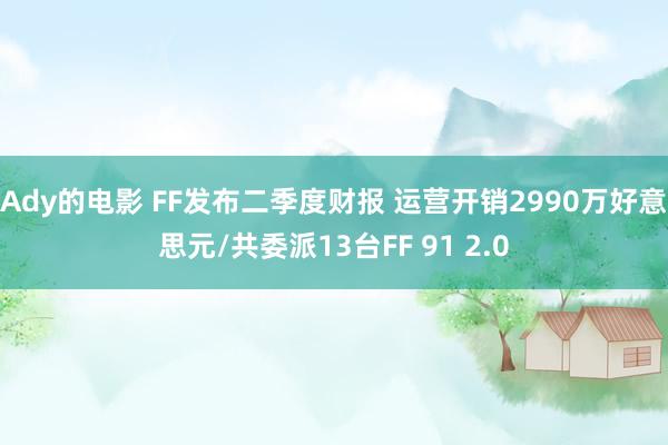 Ady的电影 FF发布二季度财报 运营开销2990万好意思元/共委派13台FF 91 2.0