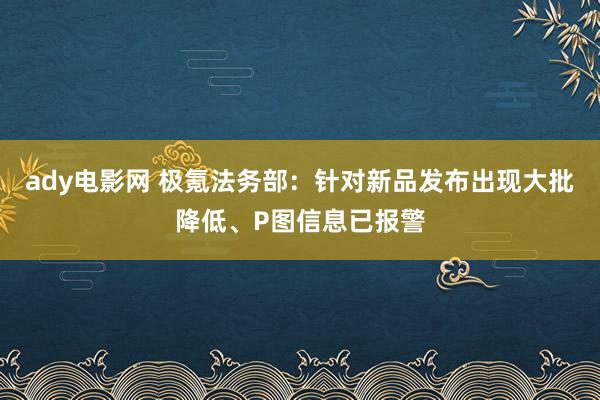 ady电影网 极氪法务部：针对新品发布出现大批降低、P图信息已报警