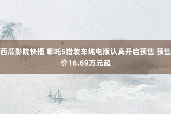 西瓜影院快播 哪吒S猎装车纯电版认真开启预售 预售价16.69万元起