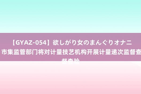 【GYAZ-054】欲しがり女のまんぐりオナニー 市集监管部门将对计量技艺机构开展计量递次监督查验