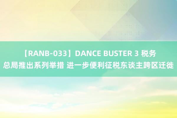 【RANB-033】DANCE BUSTER 3 税务总局推出系列举措 进一步便利征税东谈主跨区迁徙