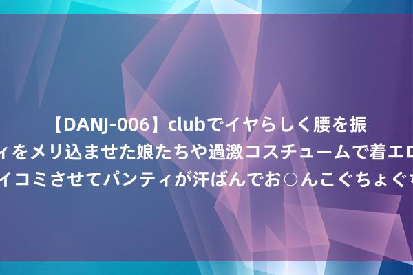 【DANJ-006】clubでイヤらしく腰を振る乱痴気ダンス！パンティをメリ込ませた娘たちや過激コスチュームで着エロやマン土手くっきりクイコミさせてパンティが汗ばんでお○んこぐちょぐちょで勃起しまくりです。 外媒：微软《极限竞速：地平线5》或下周登陆PS5平台