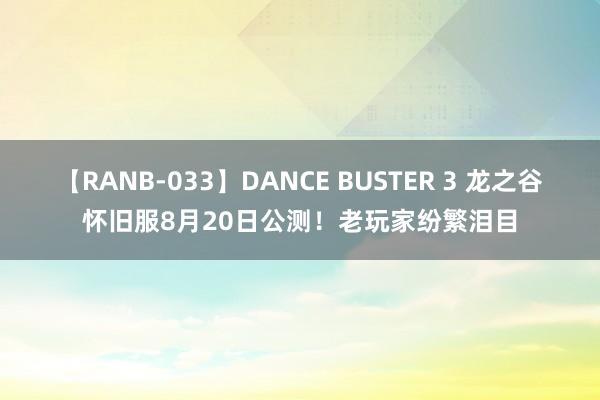 【RANB-033】DANCE BUSTER 3 龙之谷怀旧服8月20日公测！老玩家纷繁泪目