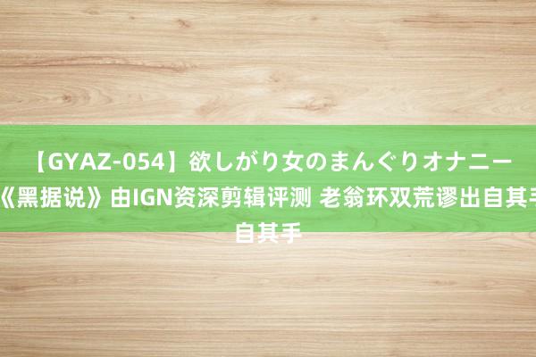 【GYAZ-054】欲しがり女のまんぐりオナニー 《黑据说》由IGN资深剪辑评测 老翁环双荒谬出自其手