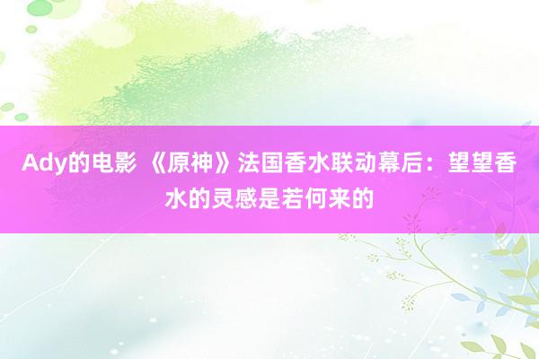 Ady的电影 《原神》法国香水联动幕后：望望香水的灵感是若何来的