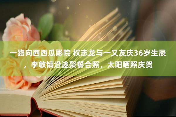 一路向西西瓜影院 权志龙与一又友庆36岁生辰，李敏镐沿途聚餐合照，太阳晒照庆贺