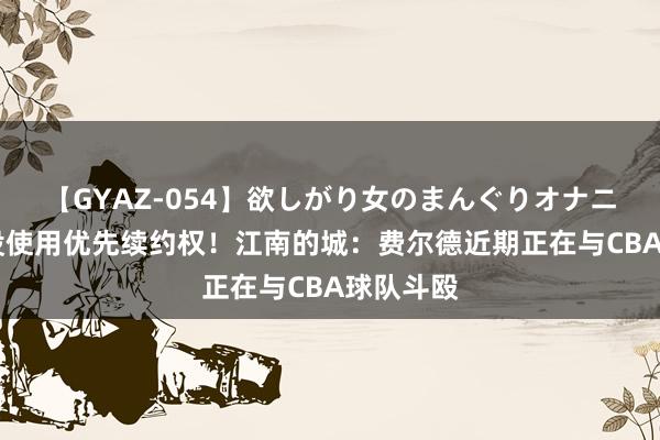 【GYAZ-054】欲しがり女のまんぐりオナニー 北控没使用优先续约权！江南的城：费尔德近期正在与CBA球队斗殴