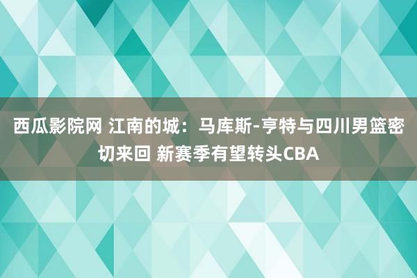 西瓜影院网 江南的城：马库斯-亨特与四川男篮密切来回 新赛季有望转头CBA