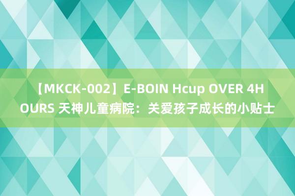 【MKCK-002】E-BOIN Hcup OVER 4HOURS 天神儿童病院：关爱孩子成长的小贴士