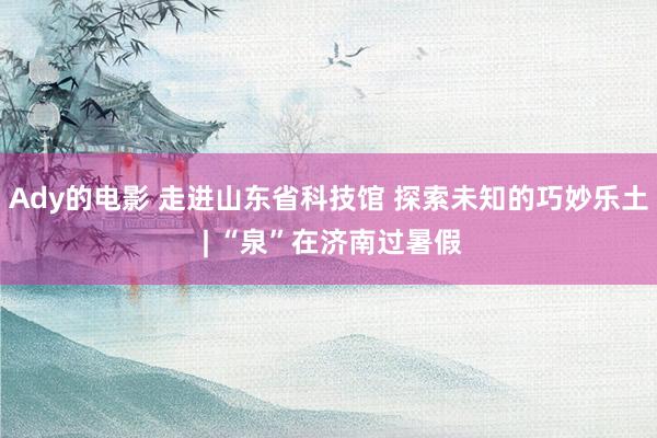 Ady的电影 走进山东省科技馆 探索未知的巧妙乐土 | “泉”在济南过暑假