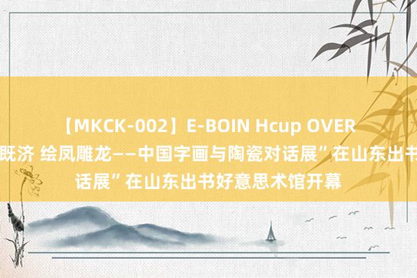 【MKCK-002】E-BOIN Hcup OVER 4HOURS “水火既济 绘凤雕龙——中国字画与陶瓷对话展”在山东出书好意思术馆开幕