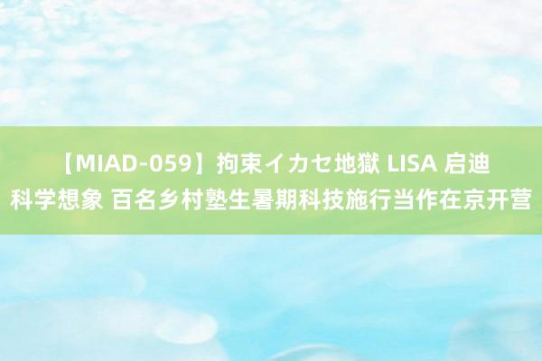 【MIAD-059】拘束イカセ地獄 LISA 启迪科学想象 百名乡村塾生暑期科技施行当作在京开营