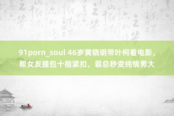 91porn_soul 46岁黄晓明带叶柯看电影，帮女友提包十指紧扣，霸总秒变纯情男大