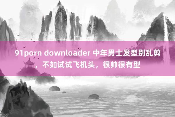 91porn downloader 中年男士发型别乱剪，不如试试飞机头，很帅很有型