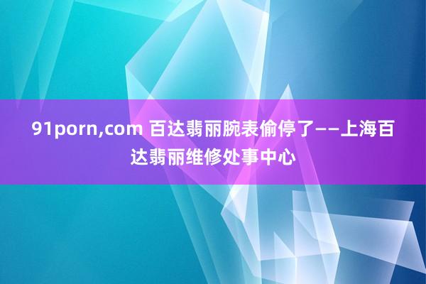 91porn，com 百达翡丽腕表偷停了——上海百达翡丽维修处事中心