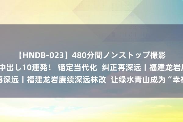 【HNDB-023】480分間ノンストップ撮影 ノーカット編集で本物中出し10連発！ 锚定当代化  纠正再深远丨福建龙岩赓续深远林改  让绿水青山成为“幸福靠山”