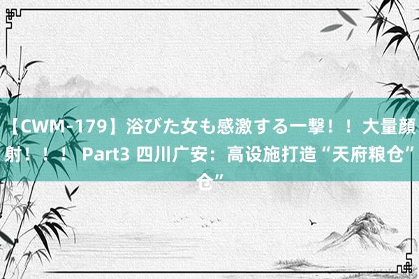 【CWM-179】浴びた女も感激する一撃！！大量顔射！！！ Part3 四川广安：高设施打造“天府粮仓”