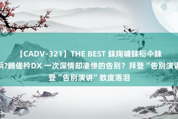 【CADV-321】THE BEST 銇婅哺銇椼仐銇俱仚銆?50浜?鏅傞枔DX 一次深情却凄惨的告别？拜登“告别演讲”数度落泪