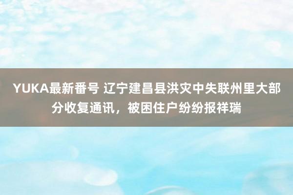 YUKA最新番号 辽宁建昌县洪灾中失联州里大部分收复通讯，被困住户纷纷报祥瑞