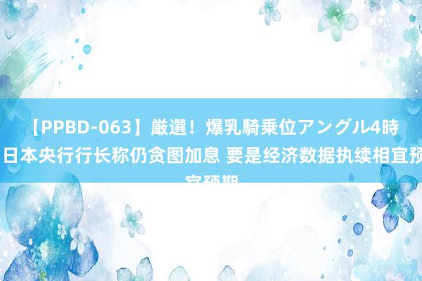 【PPBD-063】厳選！爆乳騎乗位アングル4時間 日本央行行长称仍贪图加息 要是经济数据执续相宜预期