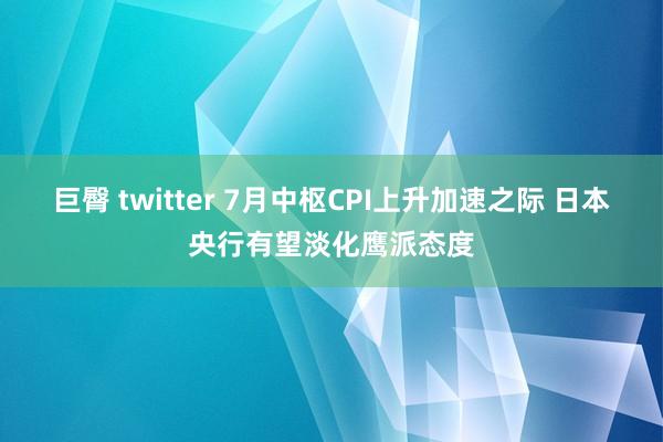 巨臀 twitter 7月中枢CPI上升加速之际 日本央行有望淡化鹰派态度