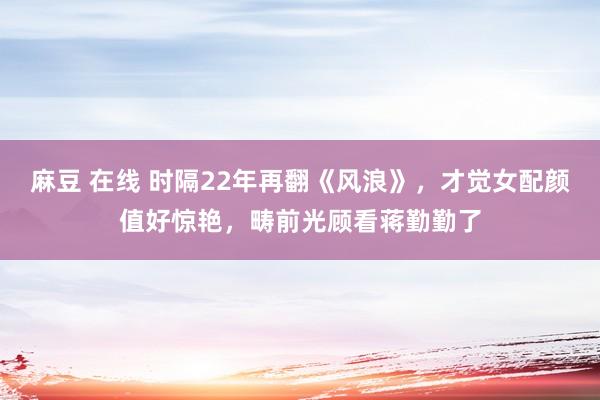 麻豆 在线 时隔22年再翻《风浪》，才觉女配颜值好惊艳，畴前光顾看蒋勤勤了