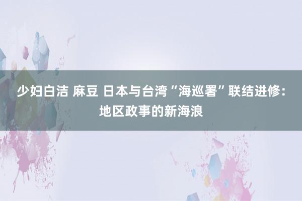 少妇白洁 麻豆 日本与台湾“海巡署”联结进修：地区政事的新海浪