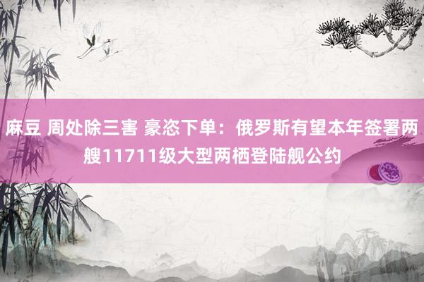 麻豆 周处除三害 豪恣下单：俄罗斯有望本年签署两艘11711级大型两栖登陆舰公约